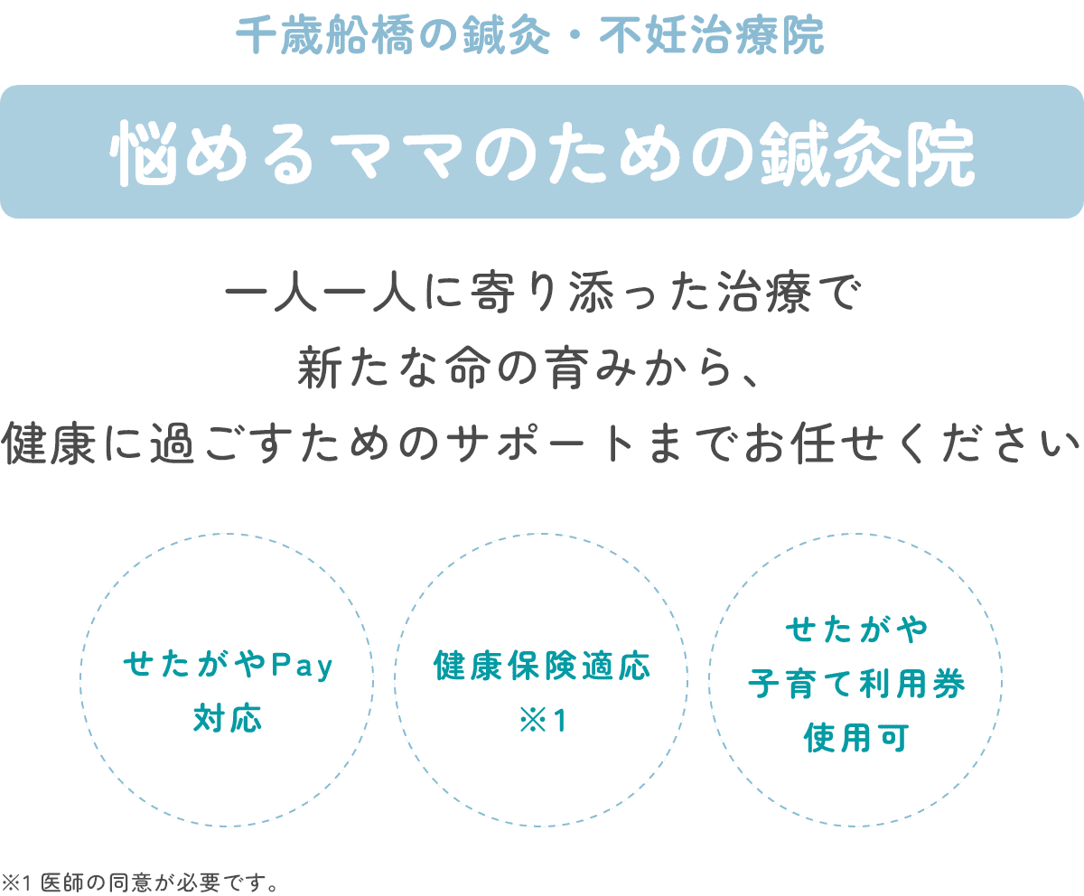 千歳船橋の鍼灸・不妊治療院 悩めるママのための鍼灸院 一人一人に寄り添った治療で 新たな命の育みから、健康に過ごすためのサポートまでお任せください せたがやPay
対応 健康保険適応(医師の同意が必要です) せたがや子育て利用券使用可